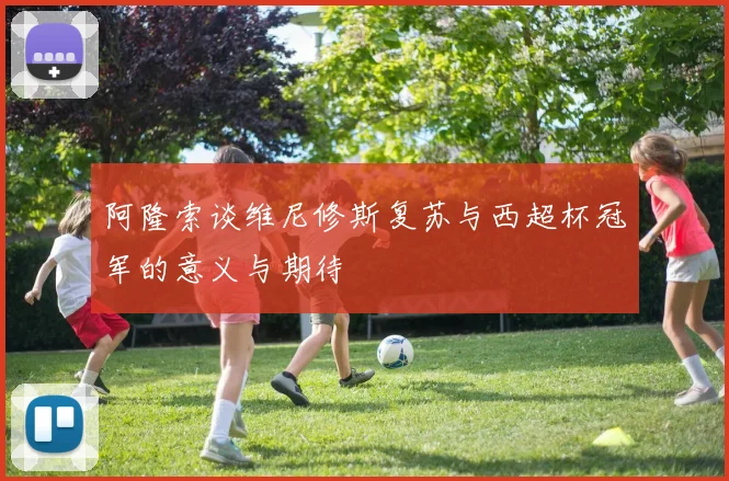 阿隆索谈维尼修斯复苏与西超杯冠军的意义与期待