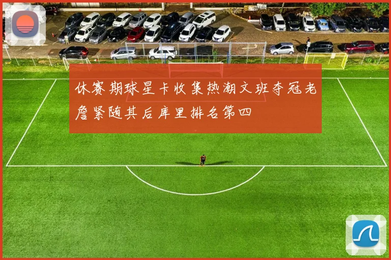 休赛期球星卡收集热潮文班夺冠老詹紧随其后库里排名第四
