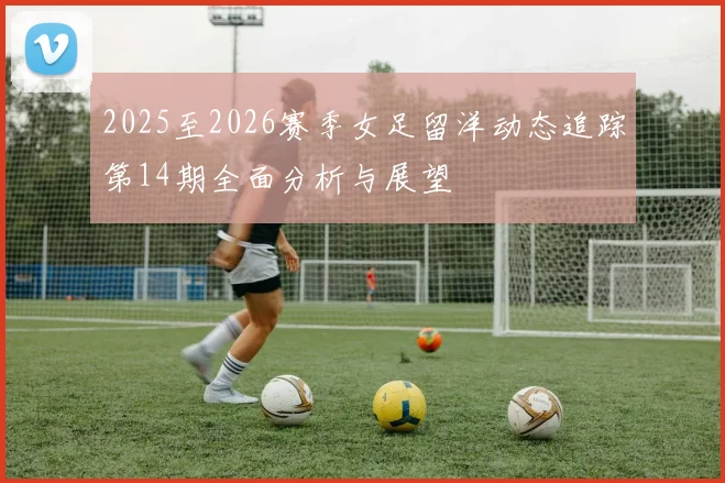 2025至2026赛季女足留洋动态追踪第14期全面分析与展望