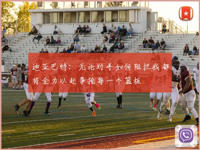 迪亚巴特：无论对手如何阻拦我都将全力以赴争抢每一个篮板