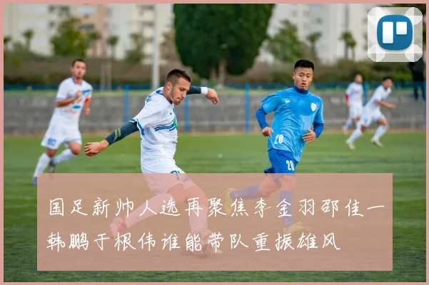 国足新帅人选再聚焦李金羽邵佳一韩鹏于根伟谁能带队重振雄风