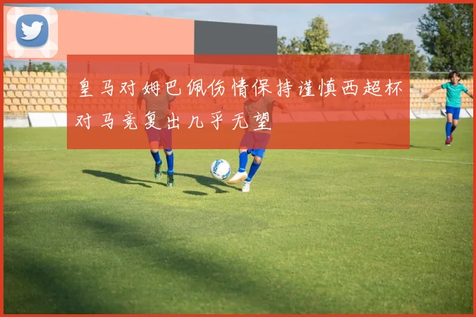 皇马对姆巴佩伤情保持谨慎西超杯对马竞复出几乎无望