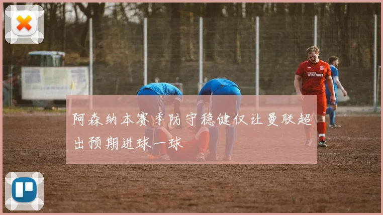 阿森纳本赛季防守稳健仅让曼联超出预期进球一球