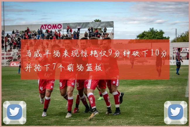 马威半场表现惊艳仅9分钟砍下10分并抢下7个前场篮板
