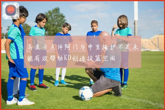 乌度卡点评阿门与申京掩护不足未能有效帮助KD创造投篮空间