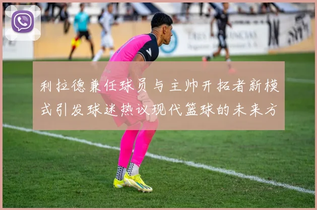 利拉德兼任球员与主帅开拓者新模式引发球迷热议现代篮球的未来方向