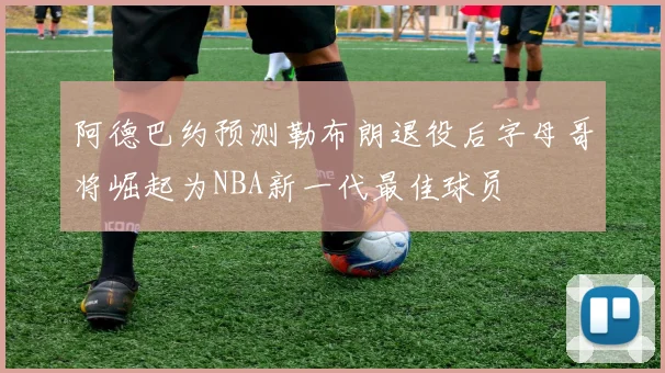 阿德巴约预测勒布朗退役后字母哥将崛起为NBA新一代最佳球员
