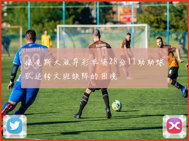 福克斯大放异彩单场28分11助助球队逆转文班缺阵的困境