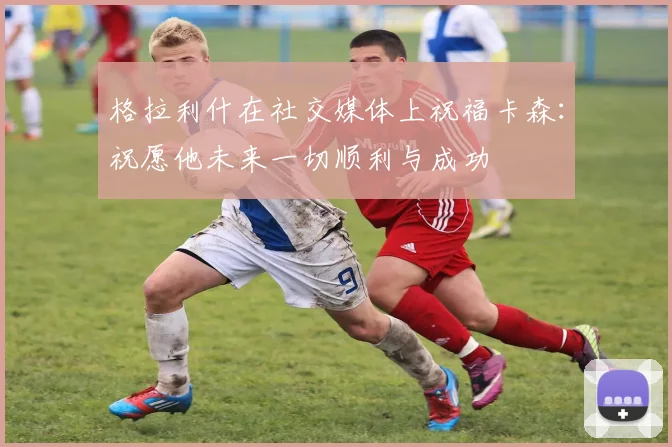 格拉利什在社交媒体上祝福卡森：祝愿他未来一切顺利与成功