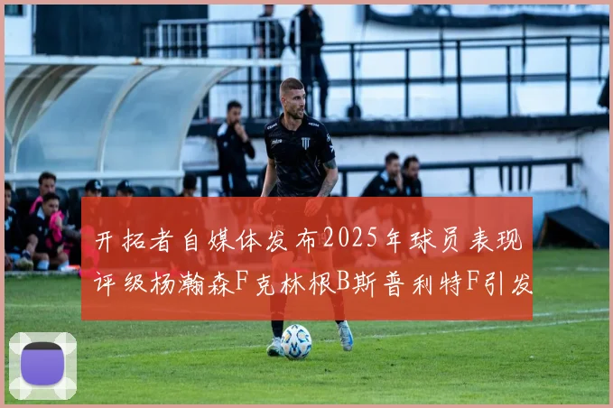 开拓者自媒体发布2025年球员表现评级杨瀚森F克林根B斯普利特F引发热议