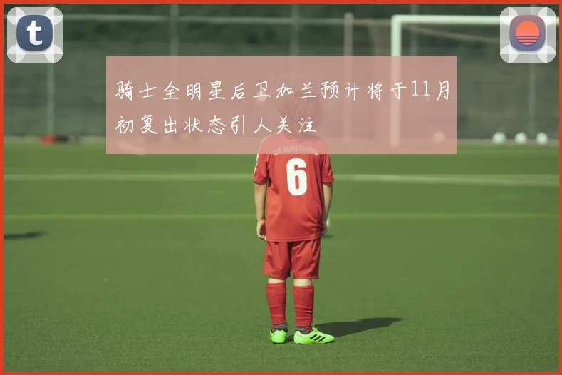 骑士全明星后卫加兰预计将于11月初复出状态引人关注