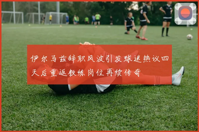 伊尔马兹辞职风波引发球迷热议四天后重返教练岗位再续传奇