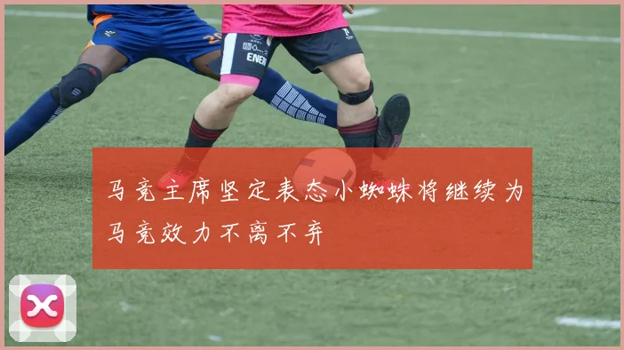 马竞主席坚定表态小蜘蛛将继续为马竞效力不离不弃