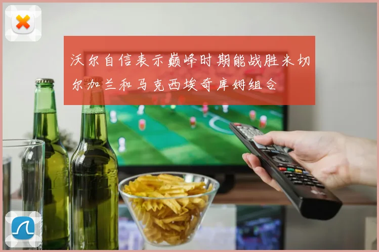 沃尔自信表示巅峰时期能战胜米切尔加兰和马克西埃奇库姆组合